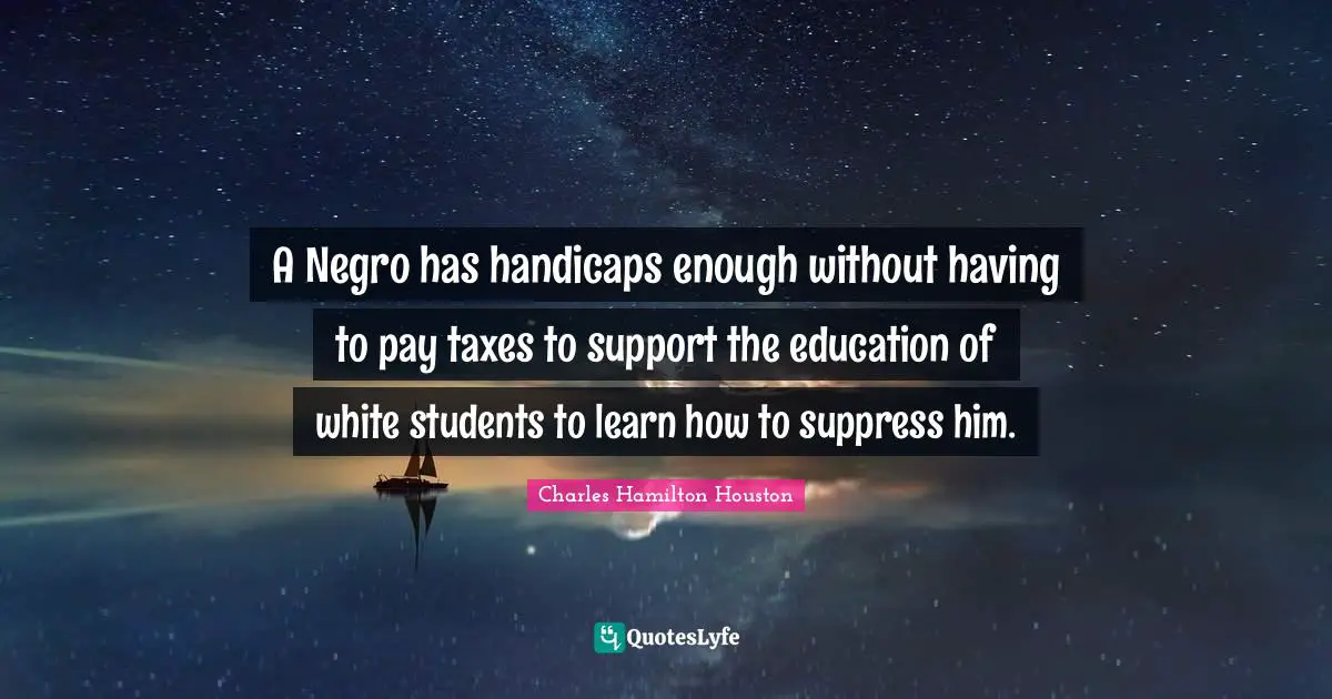 A Negro has handicaps enough without having to pay taxes to support the education of white students to learn how to suppress him.