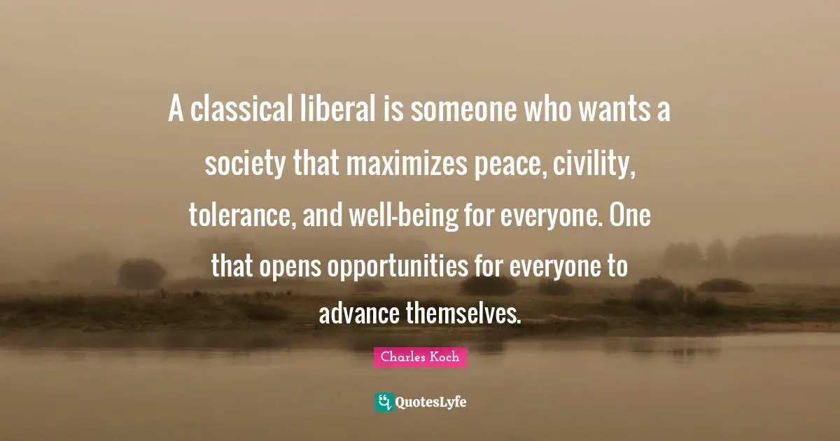 A classical liberal is someone who wants a society that maximizes peace, civility, tolerance, and well-being for everyone. One that opens opportunities for everyone to advance themselves.