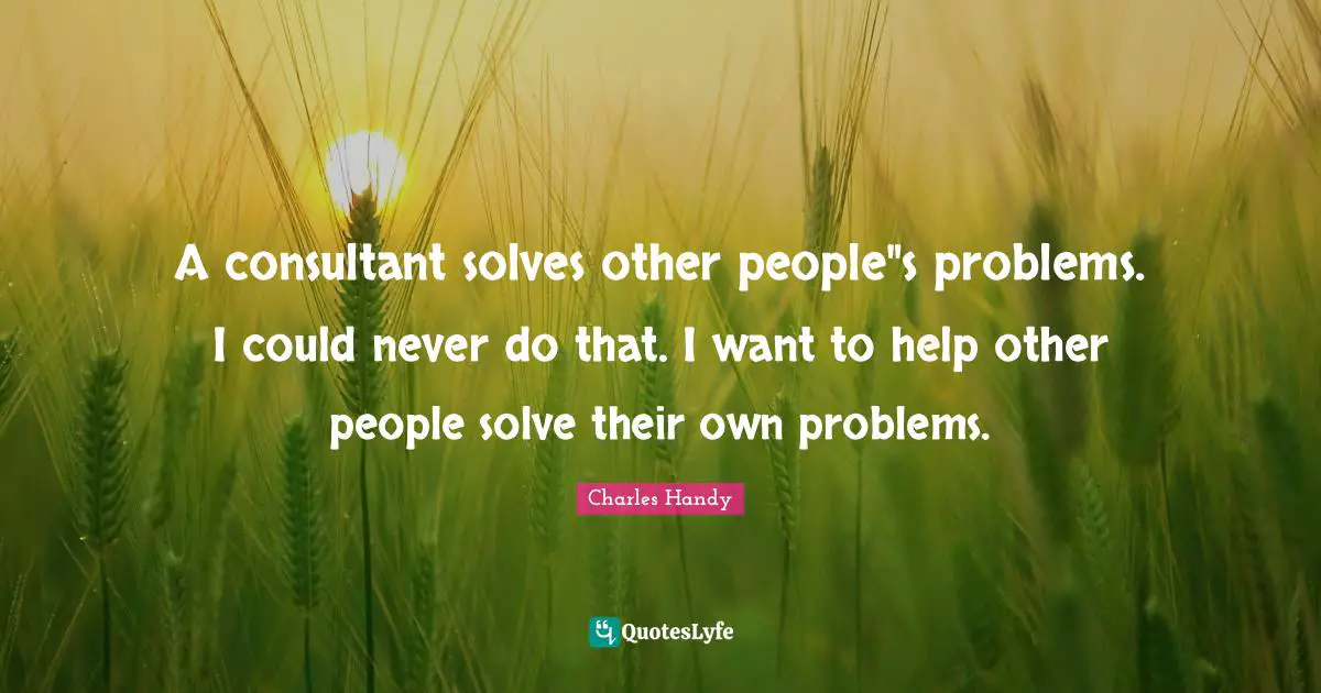 A consultant solves other people"s problems. I could never do that. I want to help other people solve their own problems.