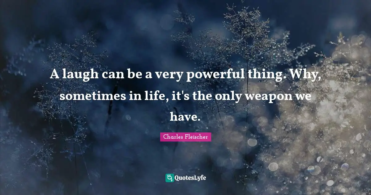 A laugh can be a very powerful thing. Why, sometimes in life, it's the only weapon we have.