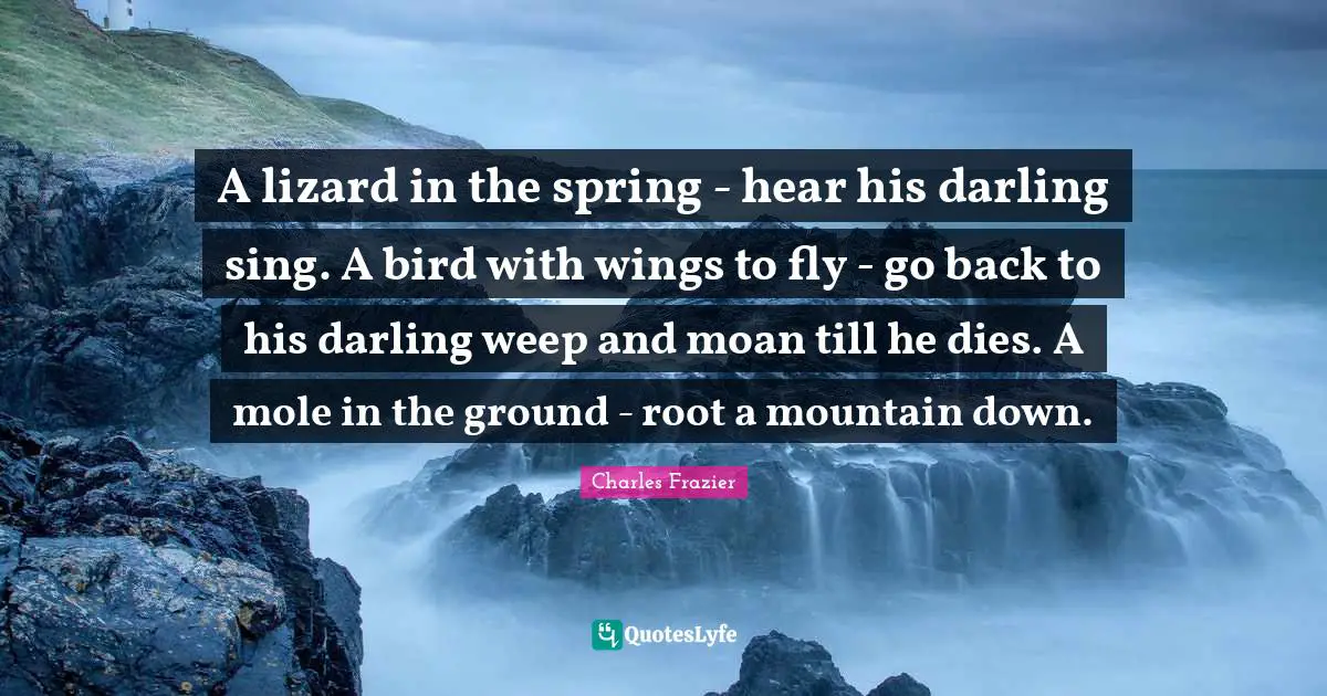 A lizard in the spring - hear his darling sing. A bird with wings to fly - go back to his darling weep and moan till he dies. A mole in the ground - root a mountain down.