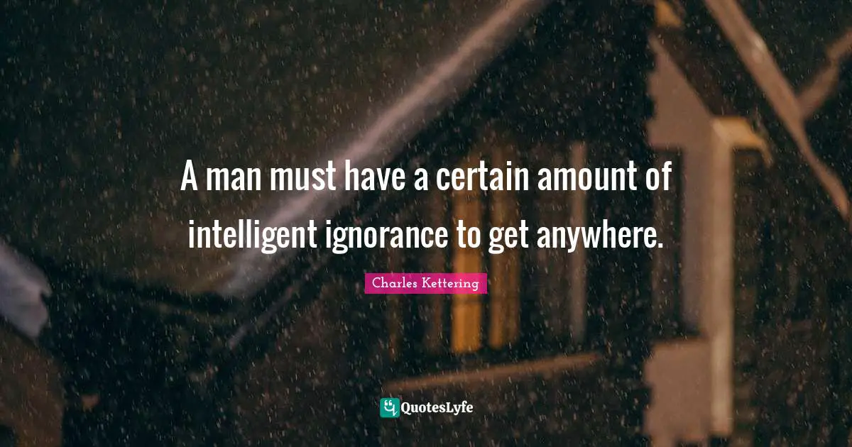 A man must have a certain amount of intelligent ignorance to get anywhere.