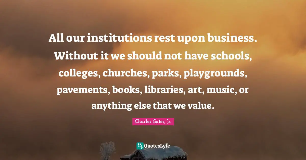 All our institutions rest upon business. Without it we should not have schools, colleges, churches, parks, playgrounds, pavements, books, libraries, art, music, or anything else that we value.