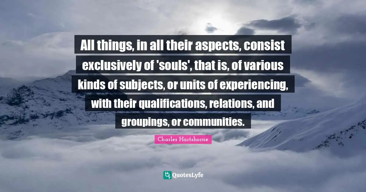 All things, in all their aspects, consist exclusively of 'souls', that is, of various kinds of subjects, or units of experiencing, with their qualifications, relations, and groupings, or communities.
