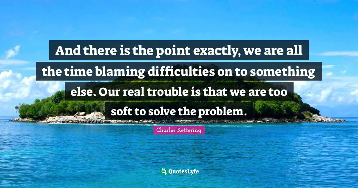 And there is the point exactly, we are all the time blaming difficulties on to something else. Our real trouble is that we are too soft to solve the problem.