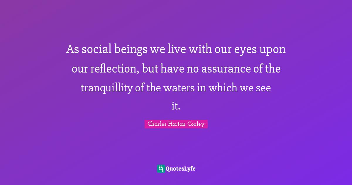As social beings we live with our eyes upon our reflection, but have no assurance of the tranquillity of the waters in which we see it.