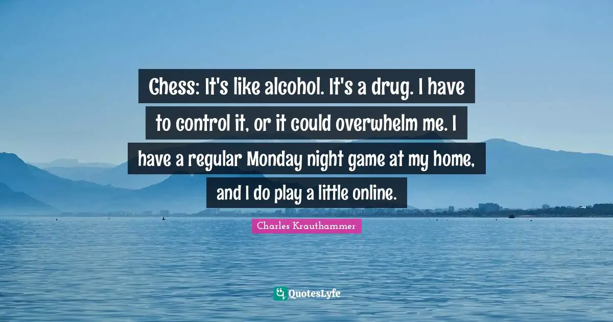 Chess: It's like alcohol. It's a drug. I have to control it, or it could overwhelm me. I have a regular Monday night game at my home, and I do play a little online.