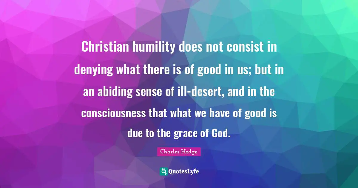 Christian humility does not consist in denying what there is of good in us; but in an abiding sense of ill-desert, and in the consciousness that what we have of good is due to the grace of God.