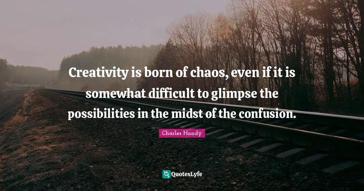 Creativity is born of chaos, even if it is somewhat difficult to glimpse the possibilities in the midst of the confusion.