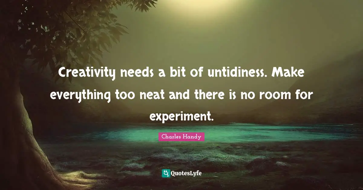 Creativity needs a bit of untidiness. Make everything too neat and there is no room for experiment.