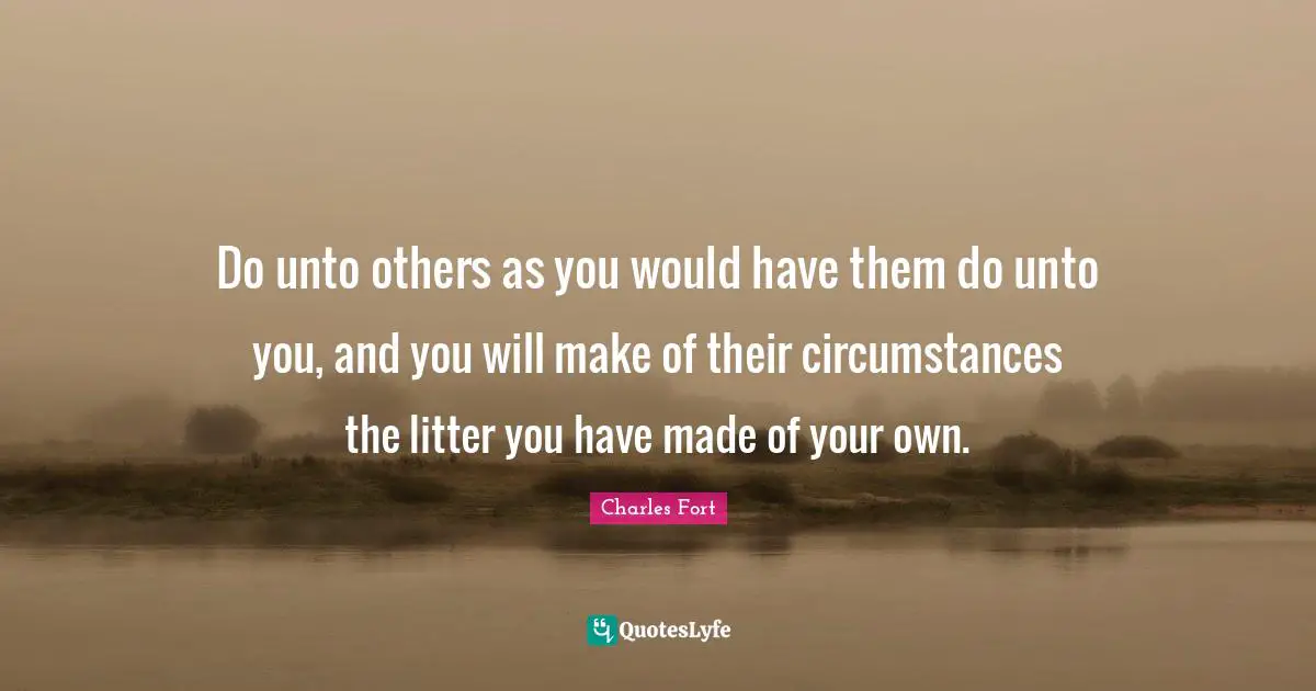 Do unto others as you would have them do unto you, and you will make of their circumstances the litter you have made of your own.