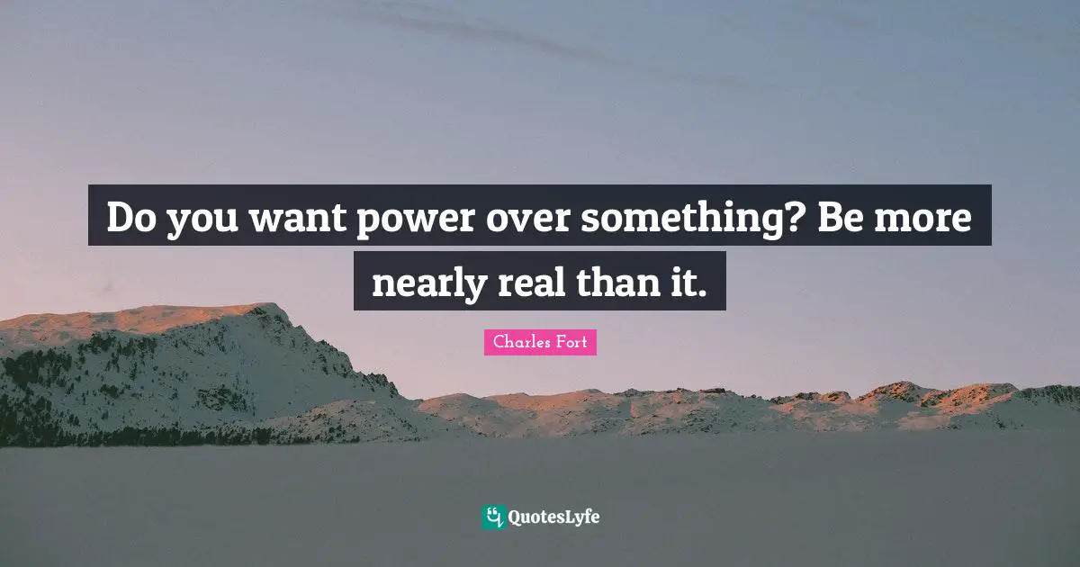 Do you want power over something? Be more nearly real than it.