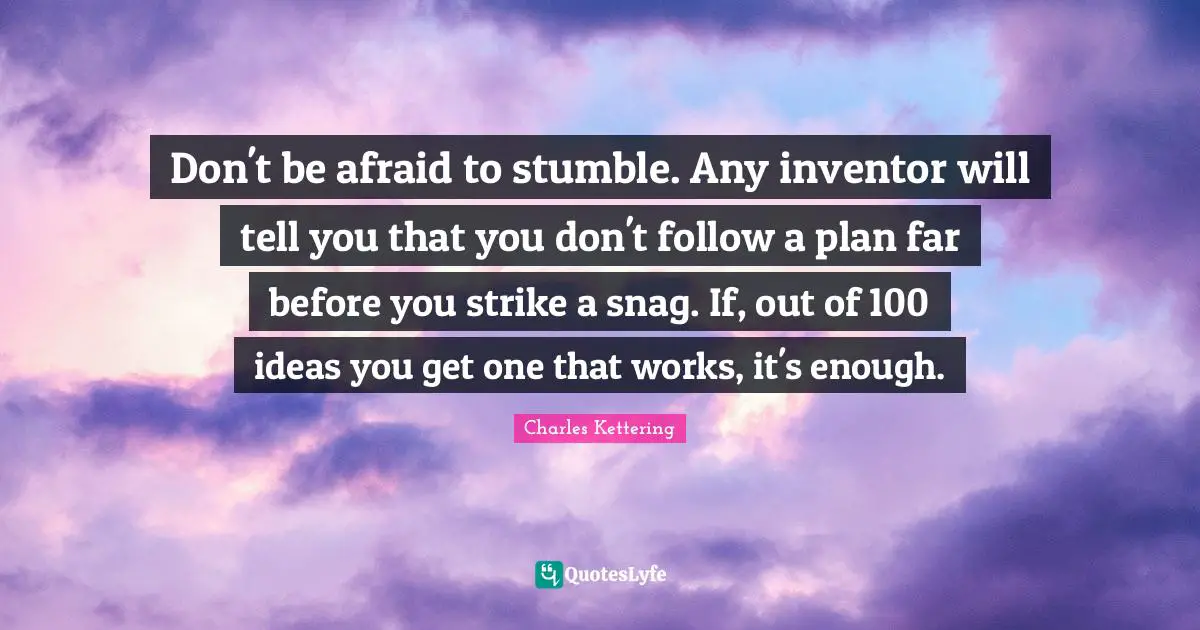 Don't be afraid to stumble. Any inventor will tell you that you don't follow a plan far before you strike a snag. If, out of 100 ideas you get one that works, it's enough.