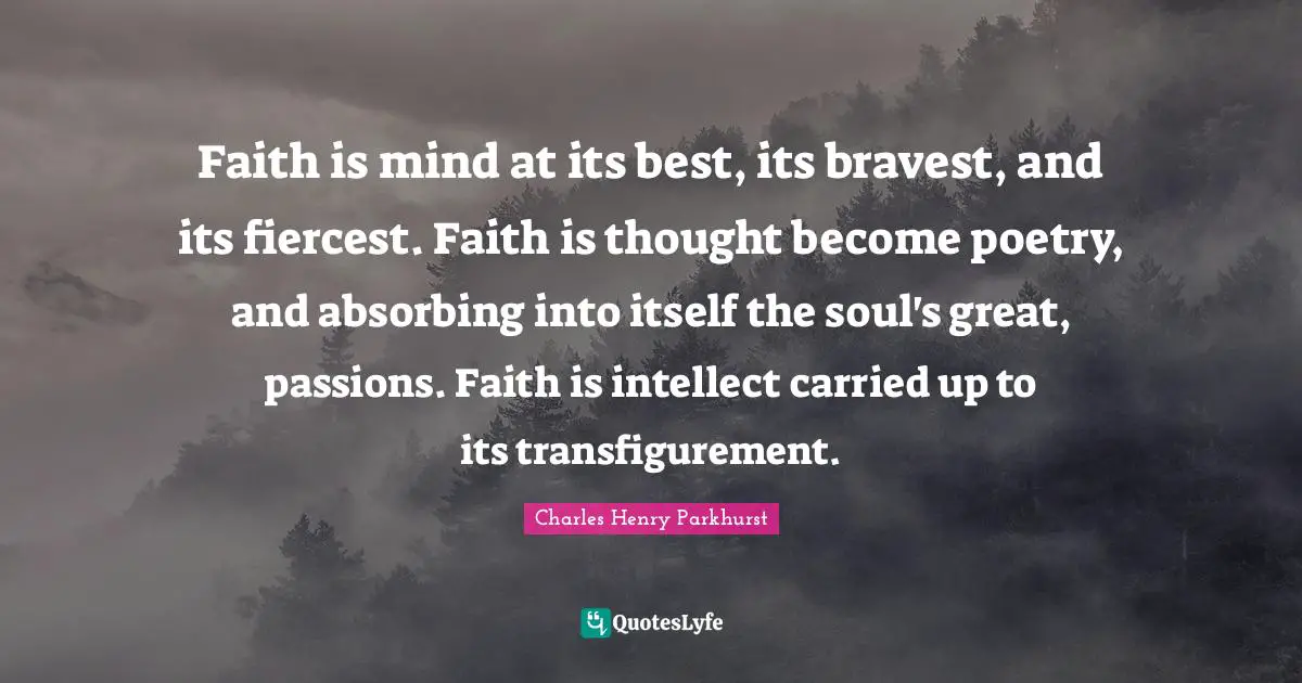 Faith is mind at its best, its bravest, and its fiercest. Faith is thought become poetry, and absorbing into itself the soul's great, passions. Faith is intellect carried up to its transfigurement.