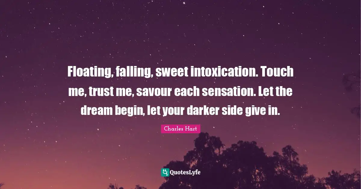 Floating, falling, sweet intoxication. Touch me, trust me, savour each sensation. Let the dream begin, let your darker side give in.