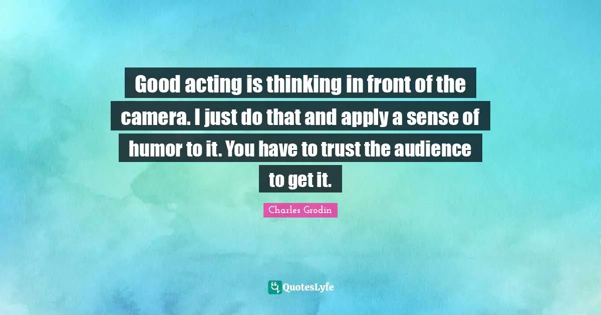 Good acting is thinking in front of the camera. I just do that and apply a sense of humor to it. You have to trust the audience to get it.