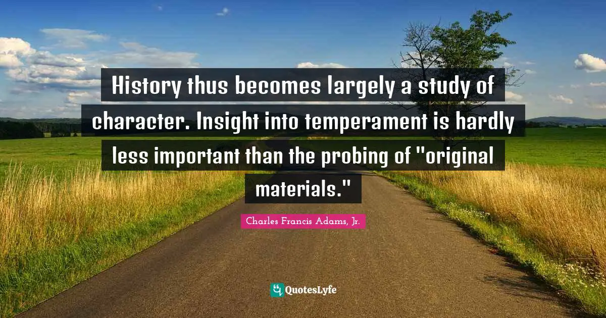 History thus becomes largely a study of character. Insight into temperament is hardly less important than the probing of "original materials."