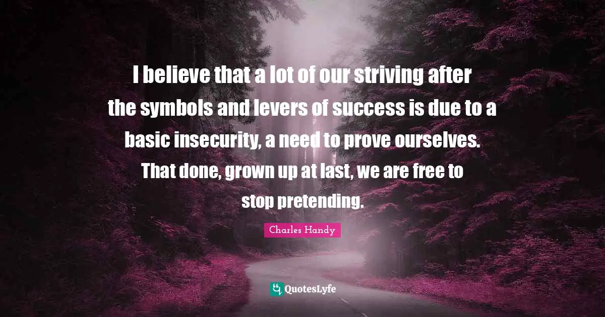 Levers Quotes: "I believe that a lot of our striving after the symbols and levers of success is due to a basic insecurity, a need to prove ourselves. That done, grown up at last, we are free to stop pretending."