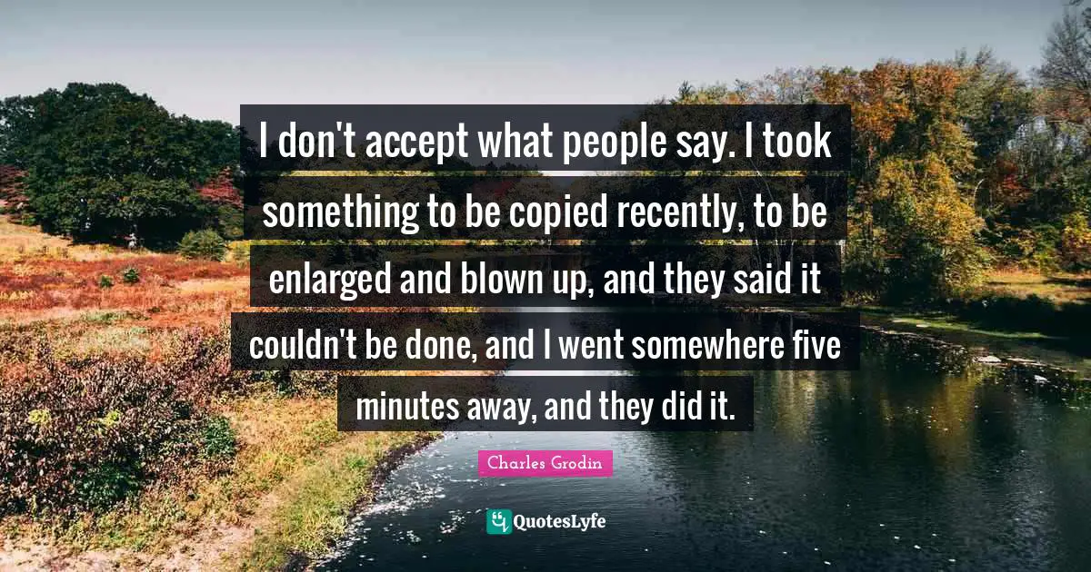 I don't accept what people say. I took something to be copied recently, to be enlarged and blown up, and they said it couldn't be done, and I went somewhere five minutes away, and they did it.