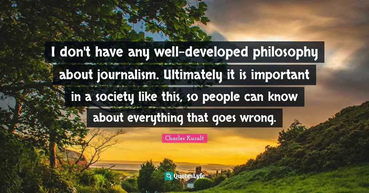 I don't have any well-developed philosophy about journalism. Ultimately it is important in a society like this, so people can know about everything that goes wrong.