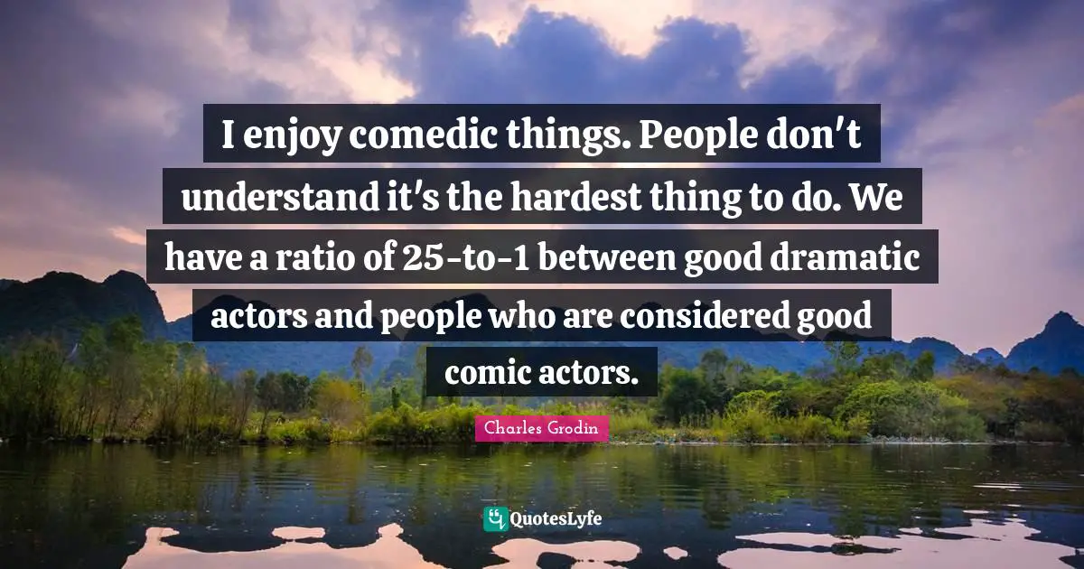 I enjoy comedic things. People don't understand it's the hardest thing to do. We have a ratio of 25-to-1 between good dramatic actors and people who are considered good comic actors.