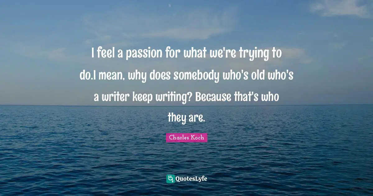 I feel a passion for what we're trying to do.I mean, why does somebody who's old who's a writer keep writing? Because that's who they are.