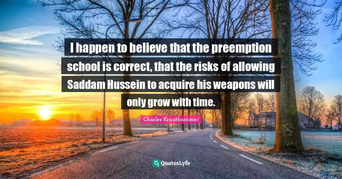 I happen to believe that the preemption school is correct, that the risks of allowing Saddam Hussein to acquire his weapons will only grow with time.