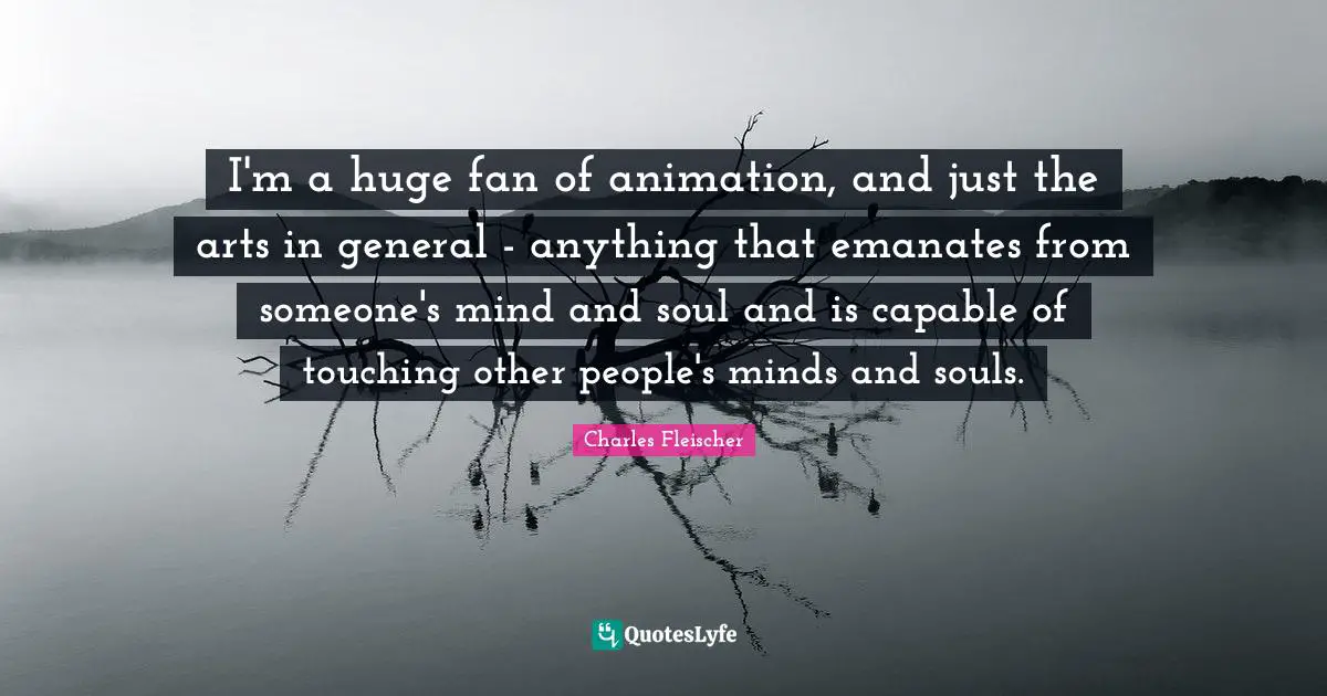 I'm a huge fan of animation, and just the arts in general - anything that emanates from someone's mind and soul and is capable of touching other people's minds and souls.