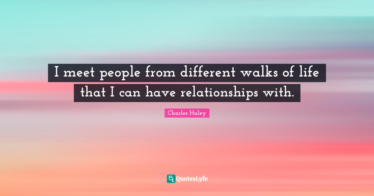 I meet people from different walks of life that I can have relationships with.