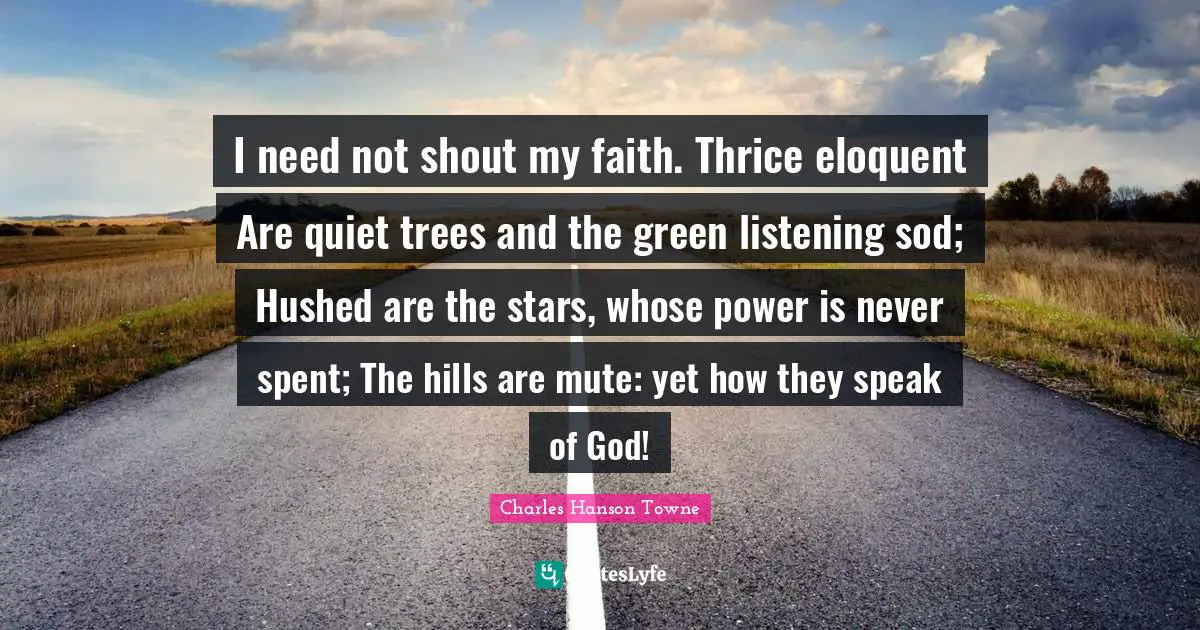 I need not shout my faith. Thrice eloquent Are quiet trees and the green listening sod; Hushed are the stars, whose power is never spent; The hills are mute: yet how they speak of God!