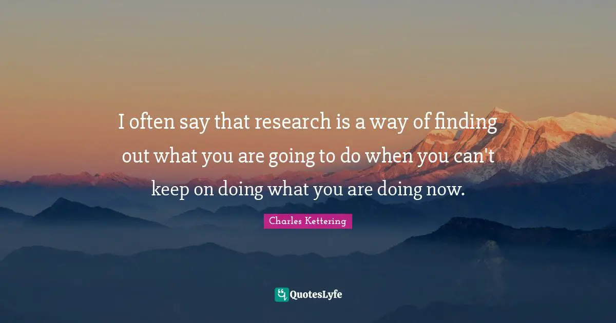 I often say that research is a way of finding out what you are going to do when you can't keep on doing what you are doing now.