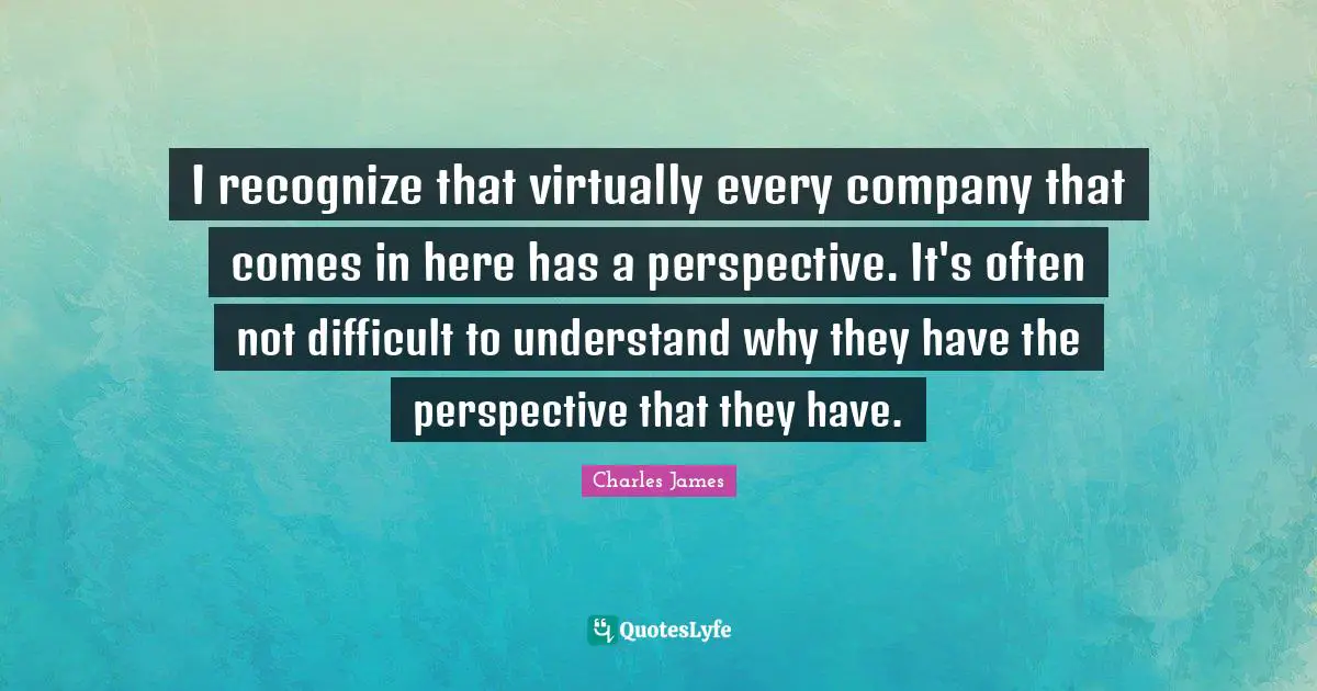 Charles James Quotes: "I recognize that virtually every company that comes in here has a perspective. It's often not difficult to understand why they have the perspective that they have."