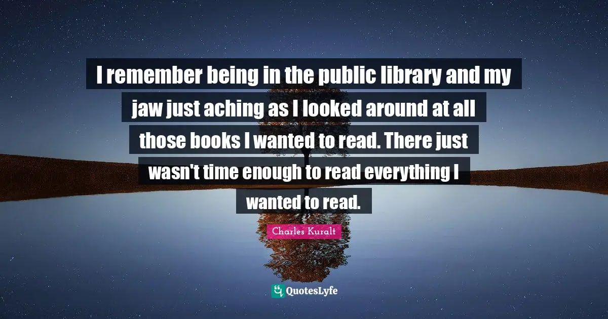 I remember being in the public library and my jaw just aching as I looked around at all those books I wanted to read. There just wasn't time enough to read everything I wanted to read.
