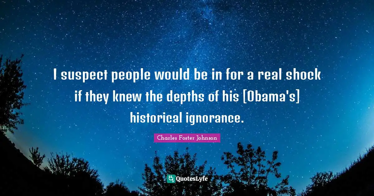 I suspect people would be in for a real shock if they knew the depths of his [Obama's] historical ignorance.