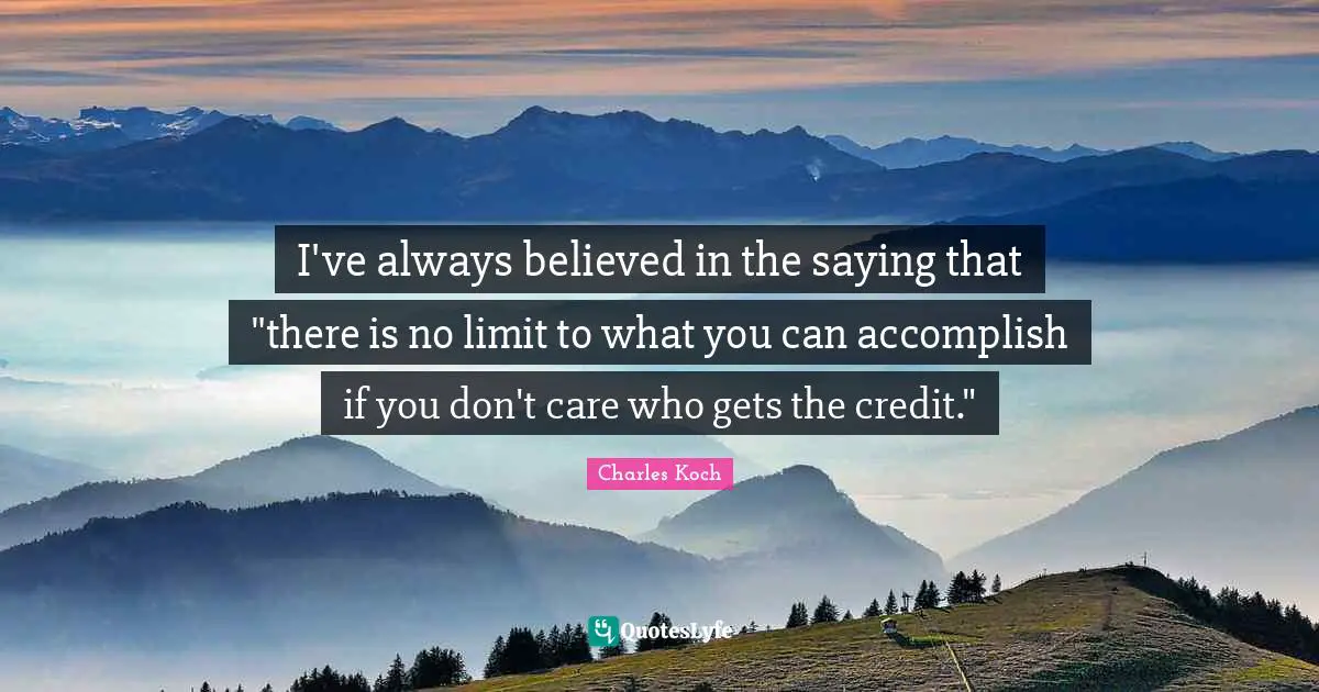 I've always believed in the saying that "there is no limit to what you can accomplish if you don't care who gets the credit."