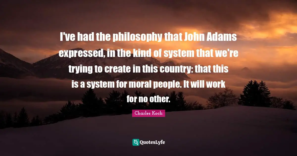 I've had the philosophy that John Adams expressed, in the kind of system that we're trying to create in this country: that this is a system for moral people. It will work for no other.