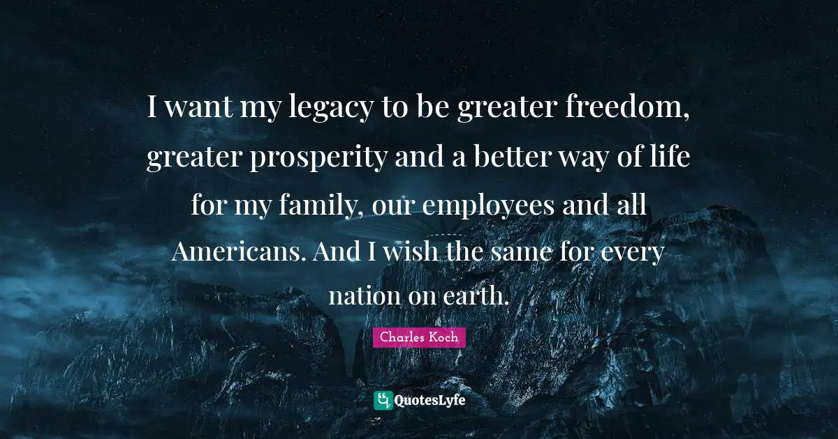I want my legacy to be greater freedom, greater prosperity and a better way of life for my family, our employees and all Americans. And I wish the same for every nation on earth.
