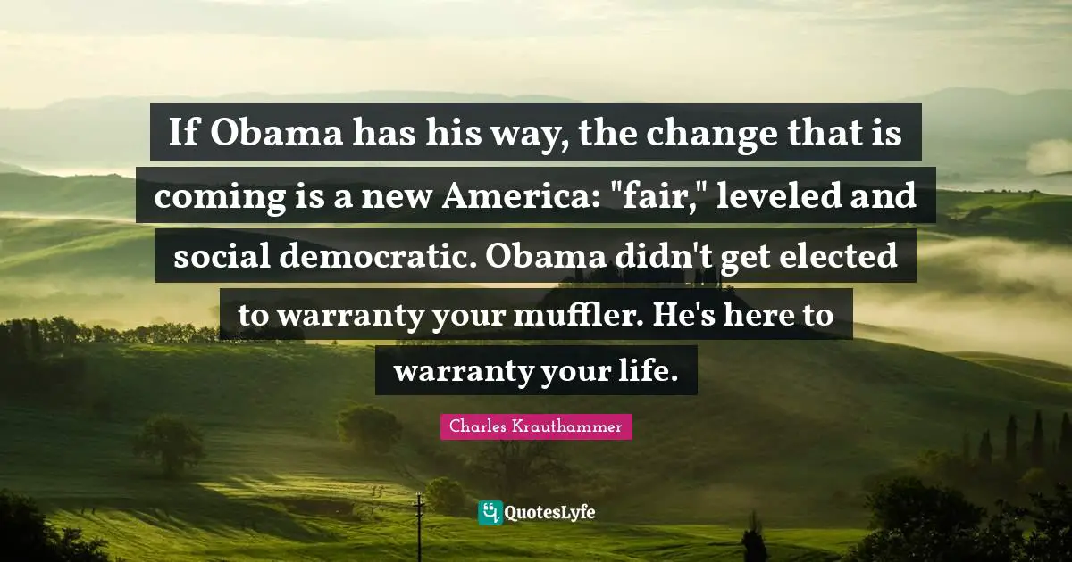 If Obama has his way, the change that is coming is a new America: "fair," leveled and social democratic. Obama didn't get elected to warranty your muffler. He's here to warranty your life.