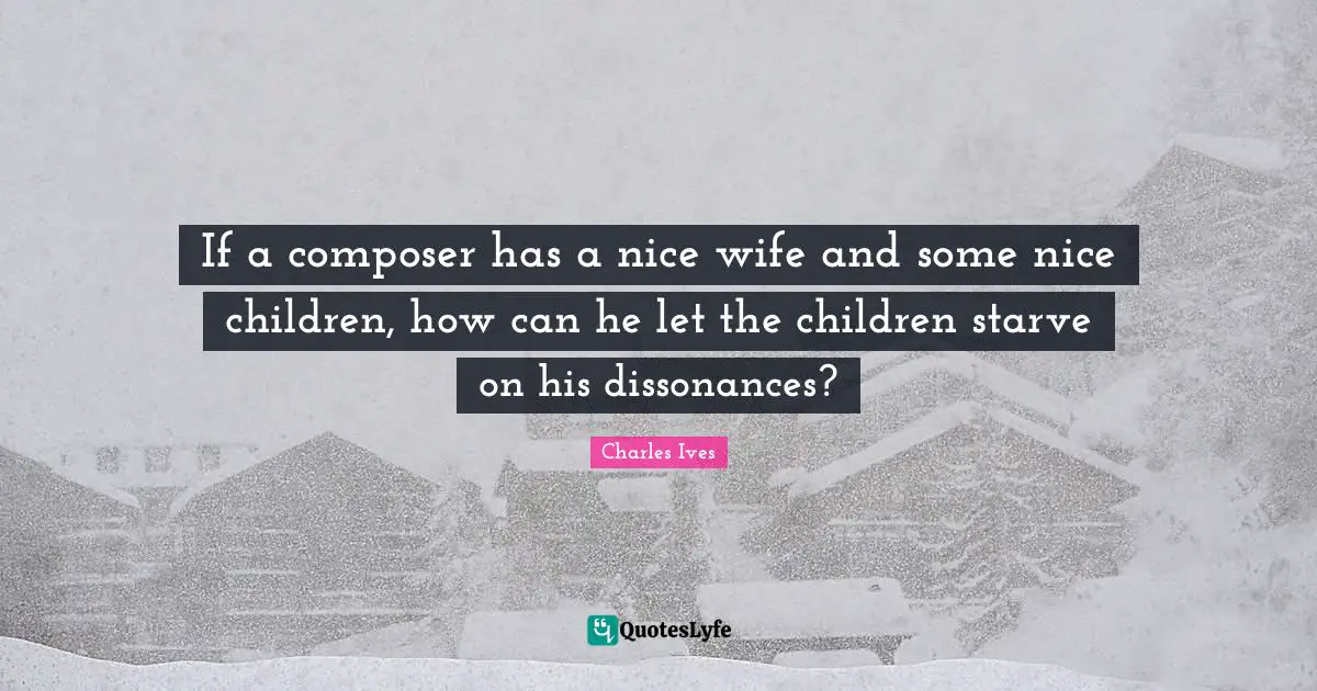 If a composer has a nice wife and some nice children, how can he let the children starve on his dissonances?
