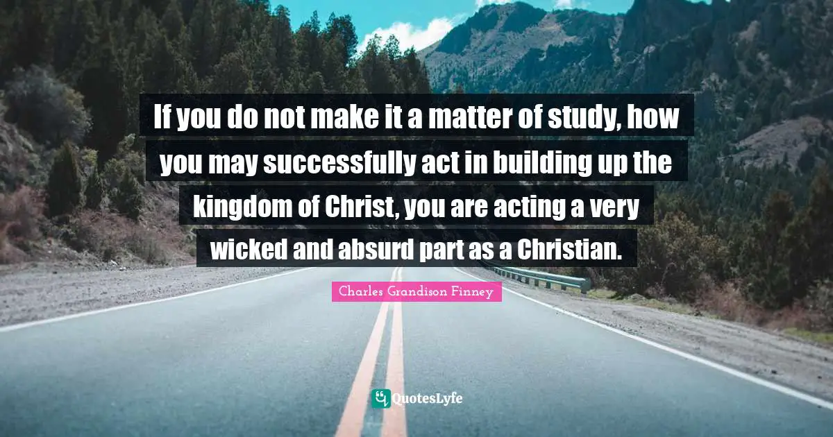 Charles Grandison Finney Quotes: "If you do not make it a matter of study, how you may successfully act in building up the kingdom of Christ, you are acting a very wicked and absurd part as a Christian."