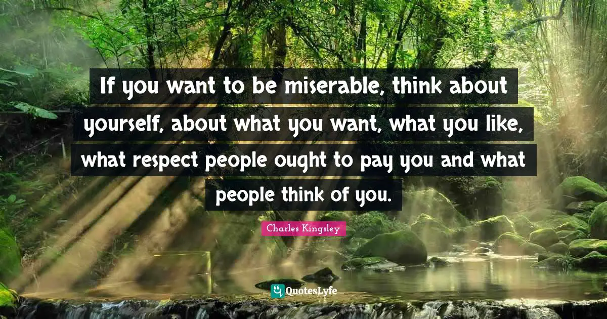 If you want to be miserable, think about yourself, about what you want, what you like, what respect people ought to pay you and what people think of you.