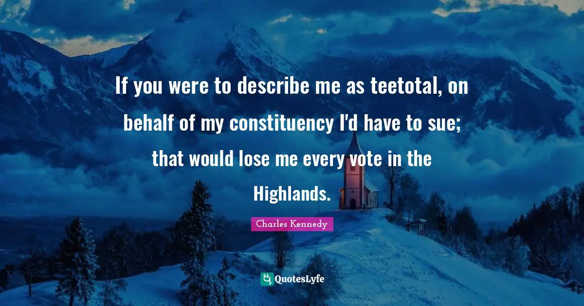 If you were to describe me as teetotal, on behalf of my constituency I'd have to sue; that would lose me every vote in the Highlands.