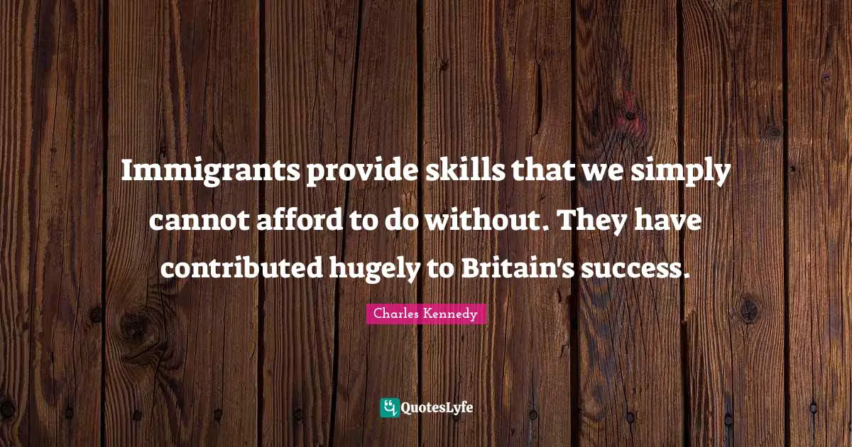 Immigrants provide skills that we simply cannot afford to do without. They have contributed hugely to Britain's success.