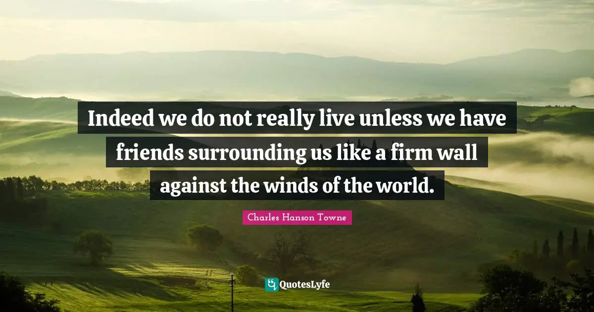 Indeed we do not really live unless we have friends surrounding us like a firm wall against the winds of the world.