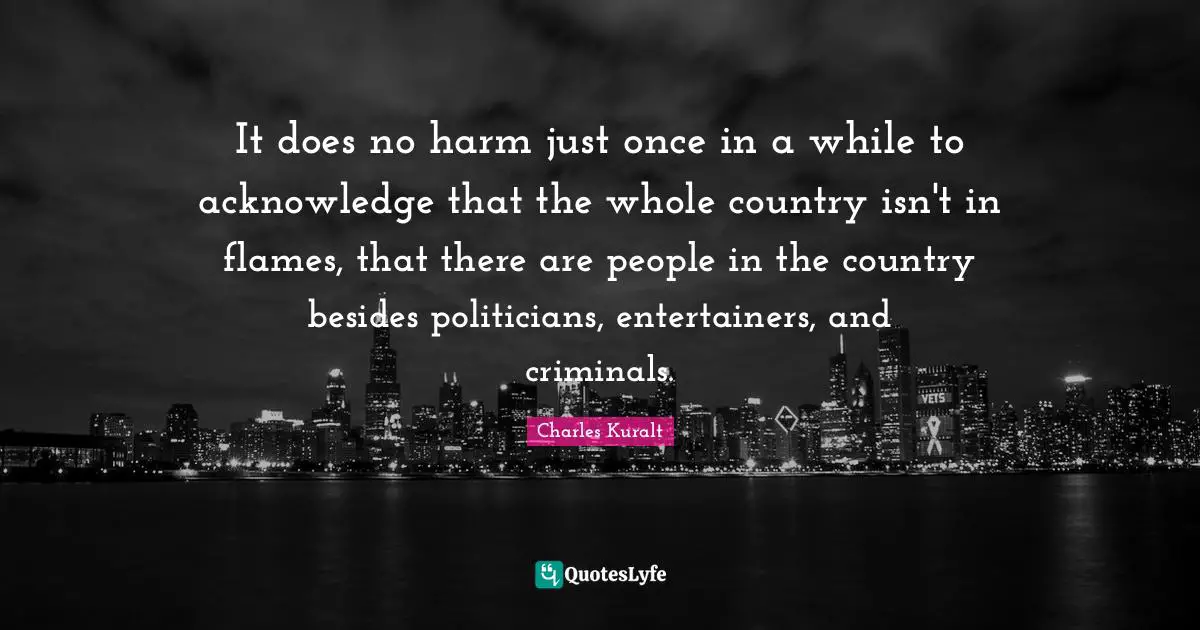 It does no harm just once in a while to acknowledge that the whole country isn't in flames, that there are people in the country besides politicians, entertainers, and criminals.