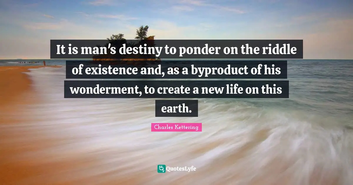 It is man's destiny to ponder on the riddle of existence and, as a byproduct of his wonderment, to create a new life on this earth.