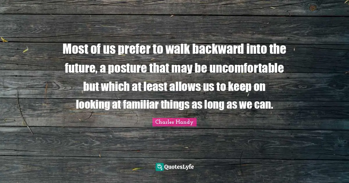 Most of us prefer to walk backward into the future, a posture that may be uncomfortable but which at least allows us to keep on looking at familiar things as long as we can.
