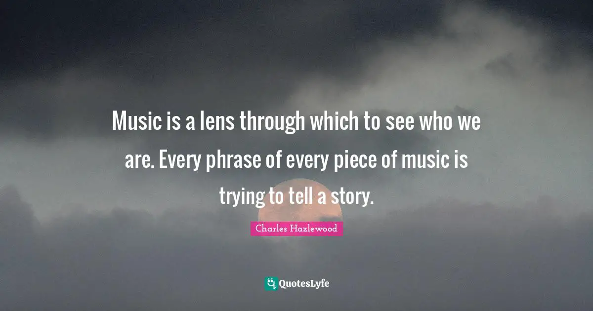 Music is a lens through which to see who we are. Every phrase of every piece of music is trying to tell a story.