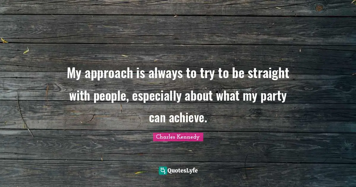 My approach is always to try to be straight with people, especially about what my party can achieve.