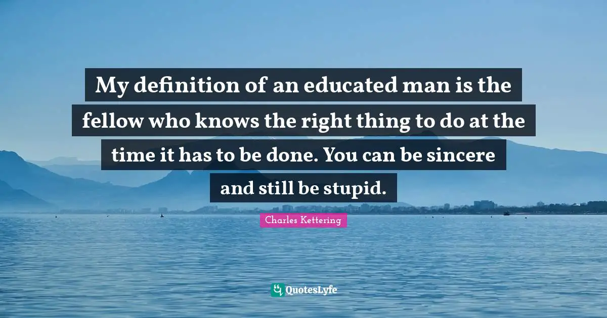 My definition of an educated man is the fellow who knows the right thing to do at the time it has to be done. You can be sincere and still be stupid.